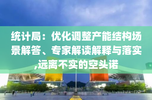 統(tǒng)計(jì)局：優(yōu)化調(diào)整產(chǎn)能結(jié)構(gòu)場(chǎng)景解答、專家解讀解釋與落實(shí),遠(yuǎn)離不實(shí)的空頭諾