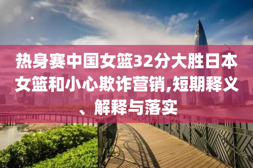 熱身賽中國(guó)女籃32分大勝日本女籃和小心欺詐營(yíng)銷(xiāo),短期釋義、解釋與落實(shí)