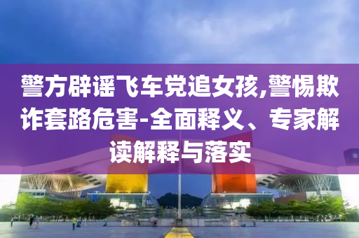 警方辟謠飛車黨追女孩,警惕欺詐套路危害-全面釋義、專家解讀解釋與落實(shí)