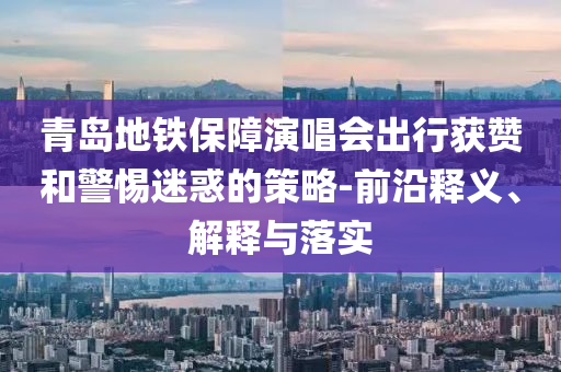 青島地鐵保障演唱會(huì)出行獲贊和警惕迷惑的策略-前沿釋義、解釋與落實(shí)