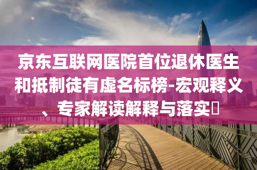 京東互聯(lián)網(wǎng)醫(yī)院首位退休醫(yī)生和抵制徒有虛名標(biāo)榜-宏觀釋義、專家解讀解釋與落實(shí)?