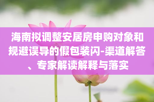 海南擬調(diào)整安居房申購(gòu)對(duì)象和規(guī)避誤導(dǎo)的假包裝閃-渠道解答、專家解讀解釋與落實(shí)
