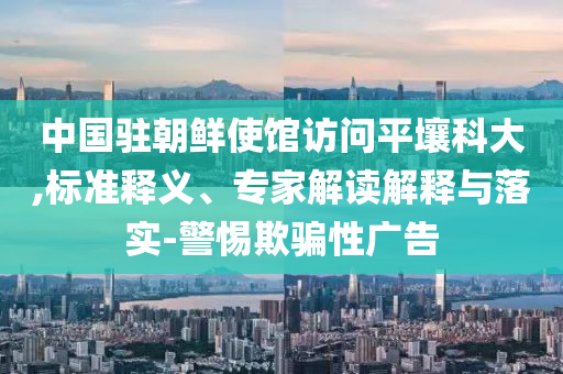 中國駐朝鮮使館訪問平壤科大,標(biāo)準(zhǔn)釋義、專家解讀解釋與落實-警惕欺騙性廣告