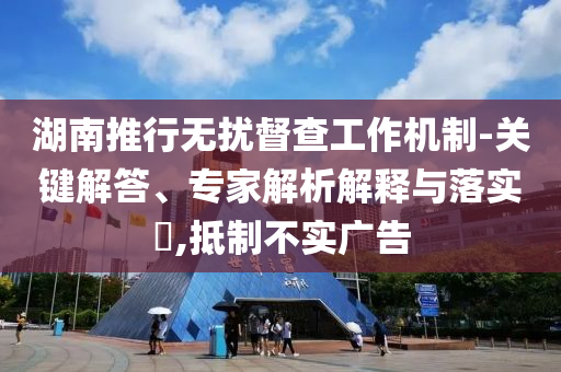 湖南推行無擾督查工作機制-關(guān)鍵解答、專家解析解釋與落實?,抵制不實廣告