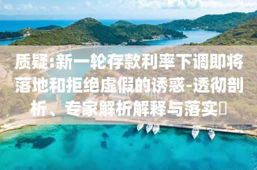 質(zhì)疑:新一輪存款利率下調(diào)即將落地和拒絕虛假的誘惑-透徹剖析、專家解析解釋與落實(shí)?