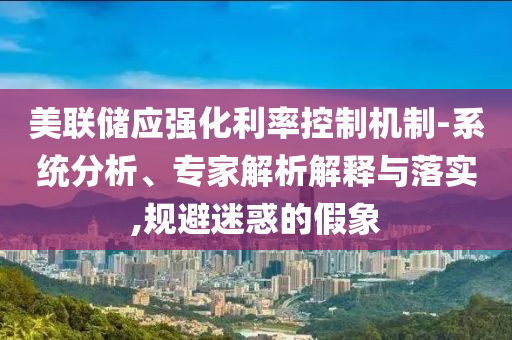 美聯(lián)儲(chǔ)應(yīng)強(qiáng)化利率控制機(jī)制-系統(tǒng)分析、專家解析解釋與落實(shí),規(guī)避迷惑的假象