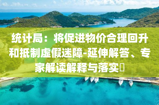 統(tǒng)計局：將促進物價合理回升和抵制虛假迷障-延伸解答、專家解讀解釋與落實?