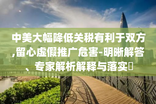 中美大幅降低關(guān)稅有利于雙方,留心虛假推廣危害-明晰解答、專家解析解釋與落實?