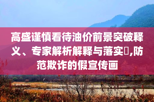 高盛謹(jǐn)慎看待油價(jià)前景突破釋義、專家解析解釋與落實(shí)?,防范欺詐的假宣傳畫