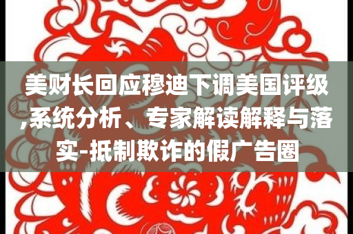 美財長回應穆迪下調美國評級,系統(tǒng)分析、專家解讀解釋與落實-抵制欺詐的假廣告圈