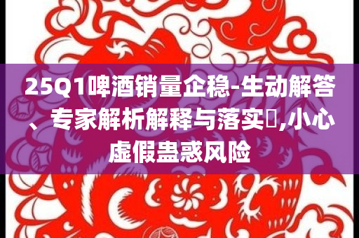 25Q1啤酒銷量企穩(wěn)-生動(dòng)解答、專家解析解釋與落實(shí)?,小心虛假蠱惑風(fēng)險(xiǎn)
