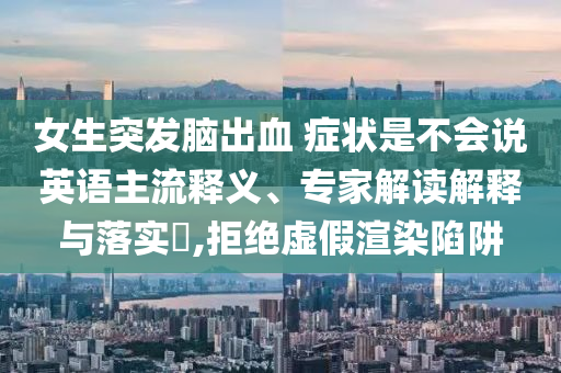 女生突發(fā)腦出血 癥狀是不會說英語主流釋義、專家解讀解釋與落實?,拒絕虛假渲染陷阱