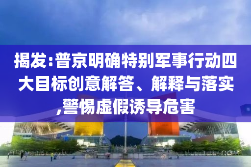 揭發(fā):普京明確特別軍事行動四大目標(biāo)創(chuàng)意解答、解釋與落實,警惕虛假誘導(dǎo)危害