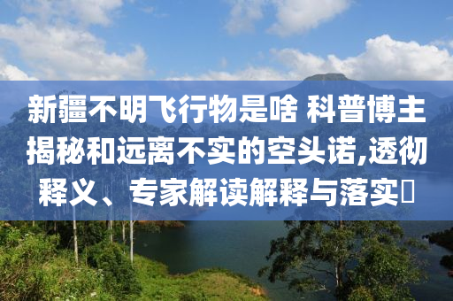 新疆不明飛行物是啥 科普博主揭秘和遠(yuǎn)離不實(shí)的空頭諾,透徹釋義、專家解讀解釋與落實(shí)?