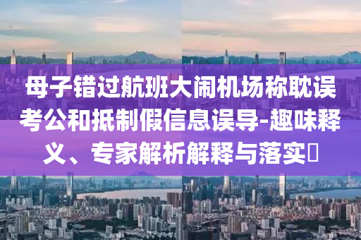 母子錯(cuò)過(guò)航班大鬧機(jī)場(chǎng)稱耽誤考公和抵制假信息誤導(dǎo)-趣味釋義、專家解析解釋與落實(shí)?