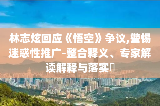 林志炫回應(yīng)《悟空》爭(zhēng)議,警惕迷惑性推廣-整合釋義、專家解讀解釋與落實(shí)?