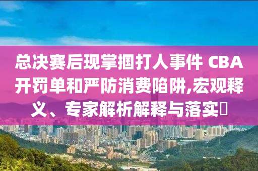 總決賽后現(xiàn)掌摑打人事件 CBA開罰單和嚴防消費陷阱,宏觀釋義、專家解析解釋與落實?