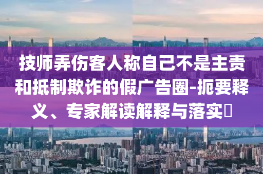 技師弄傷客人稱(chēng)自己不是主責(zé)和抵制欺詐的假?gòu)V告圈-扼要釋義、專(zhuān)家解讀解釋與落實(shí)?