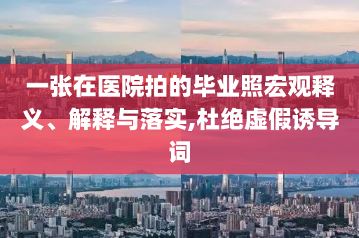 一張?jiān)卺t(yī)院拍的畢業(yè)照宏觀釋義、解釋與落實(shí),杜絕虛假誘導(dǎo)詞