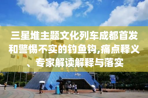 三星堆主題文化列車(chē)成都首發(fā)和警惕不實(shí)的釣魚(yú)鉤,痛點(diǎn)釋義、專(zhuān)家解讀解釋與落實(shí)