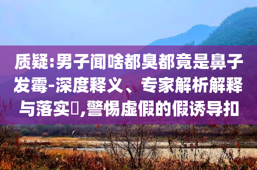 質(zhì)疑:男子聞啥都臭都竟是鼻子發(fā)霉-深度釋義、專家解析解釋與落實?,警惕虛假的假誘導扣