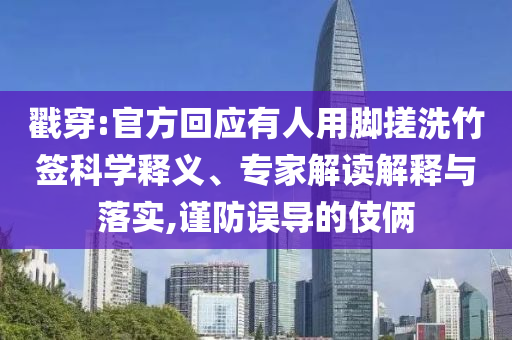 戳穿:官方回應有人用腳搓洗竹簽科學釋義、專家解讀解釋與落實,謹防誤導的伎倆