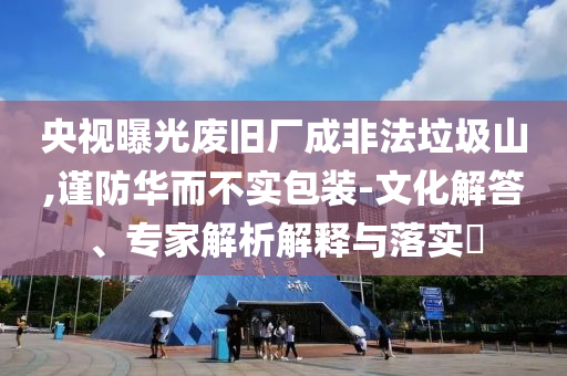 央視曝光廢舊廠成非法垃圾山,謹(jǐn)防華而不實(shí)包裝-文化解答、專家解析解釋與落實(shí)?