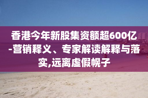 香港今年新股集資額超600億-營(yíng)銷(xiāo)釋義、專(zhuān)家解讀解釋與落實(shí),遠(yuǎn)離虛假幌子