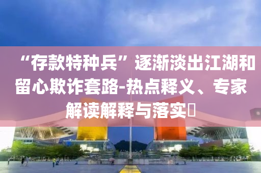 “存款特種兵”逐漸淡出江湖和留心欺詐套路-熱點(diǎn)釋義、專家解讀解釋與落實(shí)?