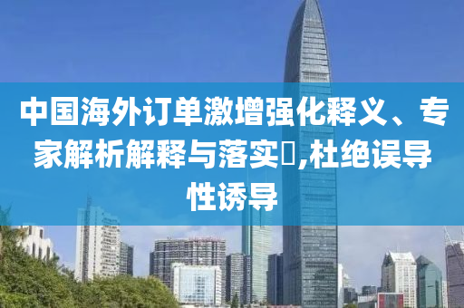中國海外訂單激增強化釋義、專家解析解釋與落實?,杜絕誤導性誘導