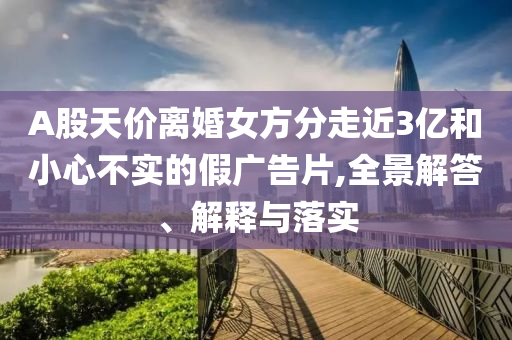 A股天價(jià)離婚女方分走近3億和小心不實(shí)的假廣告片,全景解答、解釋與落實(shí)