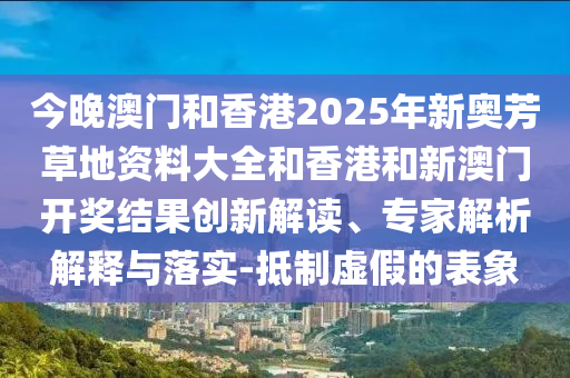 今晚澳門(mén)和香港2025年新奧芳草地資料大全和香港和新澳門(mén)開(kāi)獎(jiǎng)結(jié)果創(chuàng)新解讀、專家解析解釋與落實(shí)-抵制虛假的表象
