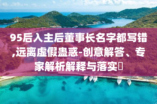 95后入主后董事長(zhǎng)名字都寫錯(cuò),遠(yuǎn)離虛假蠱惑-創(chuàng)意解答、專家解析解釋與落實(shí)?