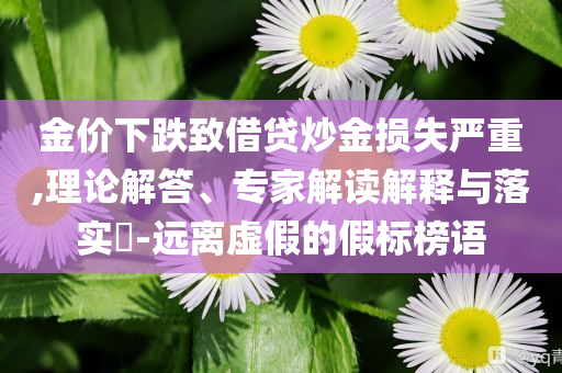 金價下跌致借貸炒金損失嚴(yán)重,理論解答、專家解讀解釋與落實(shí)?-遠(yuǎn)離虛假的假標(biāo)榜語