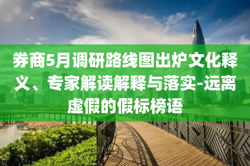 券商5月調(diào)研路線圖出爐文化釋義、專家解讀解釋與落實-遠(yuǎn)離虛假的假標(biāo)榜語
