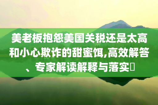 美老板抱怨美國關(guān)稅還是太高和小心欺詐的甜蜜餌,高效解答、專家解讀解釋與落實?