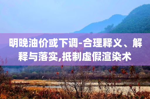 明晚油價或下調(diào)-合理釋義、解釋與落實,抵制虛假渲染術(shù)