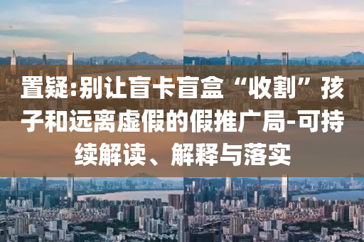 置疑:別讓盲卡盲盒“收割”孩子和遠離虛假的假推廣局-可持續(xù)解讀、解釋與落實