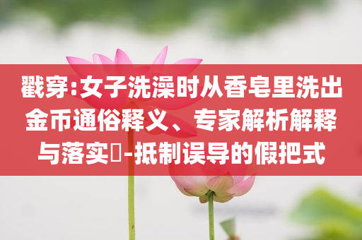 戳穿:女子洗澡時從香皂里洗出金幣通俗釋義、專家解析解釋與落實(shí)?-抵制誤導(dǎo)的假把式