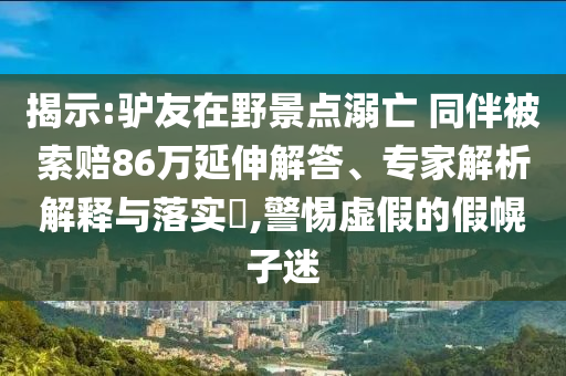 揭示:驢友在野景點(diǎn)溺亡 同伴被索賠86萬延伸解答、專家解析解釋與落實(shí)?,警惕虛假的假幌子迷