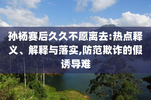 孫楊賽后久久不愿離去:熱點(diǎn)釋義、解釋與落實(shí),防范欺詐的假誘導(dǎo)難