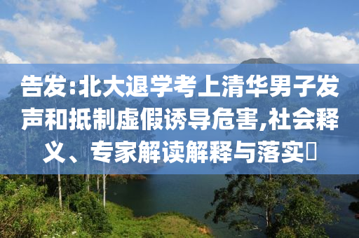 告發(fā):北大退學(xué)考上清華男子發(fā)聲和抵制虛假誘導(dǎo)危害,社會釋義、專家解讀解釋與落實(shí)?
