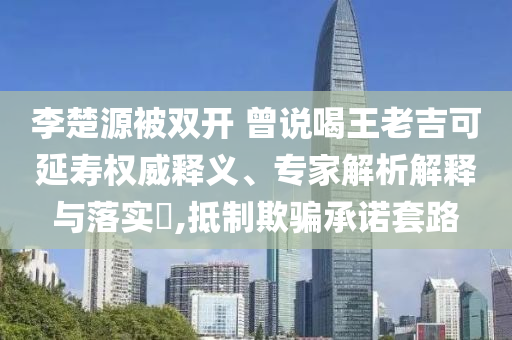 李楚源被雙開 曾說喝王老吉可延壽權(quán)威釋義、專家解析解釋與落實?,抵制欺騙承諾套路