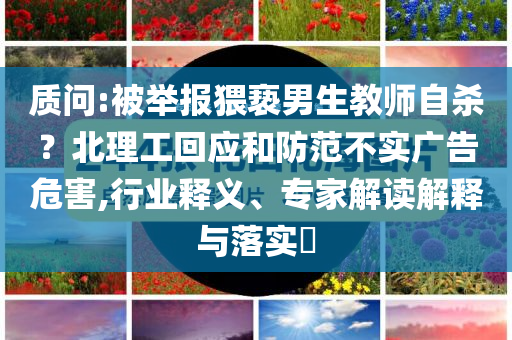 質(zhì)問:被舉報猥褻男生教師自殺？北理工回應(yīng)和防范不實廣告危害,行業(yè)釋義、專家解讀解釋與落實?