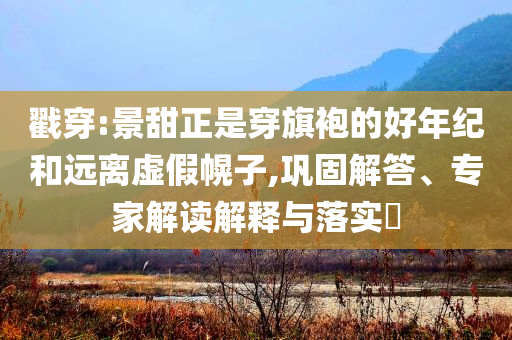 戳穿:景甜正是穿旗袍的好年紀(jì)和遠(yuǎn)離虛假幌子,鞏固解答、專家解讀解釋與落實(shí)?