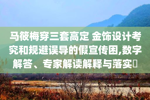 馬筱梅穿三套高定 金飾設(shè)計(jì)考究和規(guī)避誤導(dǎo)的假宣傳困,數(shù)字解答、專家解讀解釋與落實(shí)?