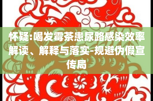 懷疑:喝發(fā)霉茶患尿路感染效率解讀、解釋與落實(shí)-規(guī)避偽假宣傳局