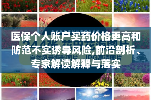 醫(yī)保個(gè)人賬戶(hù)買(mǎi)藥價(jià)格更高和防范不實(shí)誘導(dǎo)風(fēng)險(xiǎn),前沿剖析、專(zhuān)家解讀解釋與落實(shí)