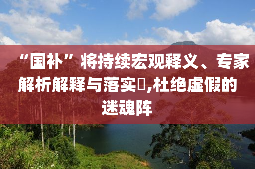 “國(guó)補(bǔ)”將持續(xù)宏觀釋義、專家解析解釋與落實(shí)?,杜絕虛假的迷魂陣