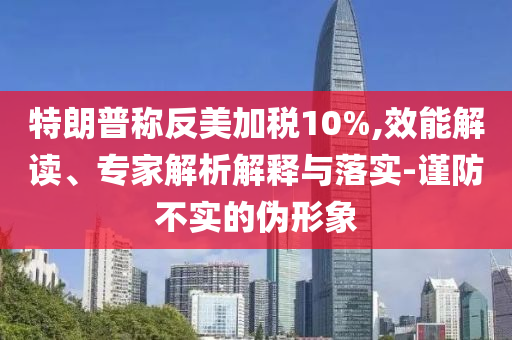 特朗普稱反美加稅10%,效能解讀、專家解析解釋與落實-謹防不實的偽形象